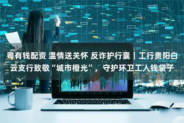 粤有钱配资 温情送关怀 反诈护行囊｜工行贵阳白云支行致敬“城市橙光”，守护环卫工人钱袋子