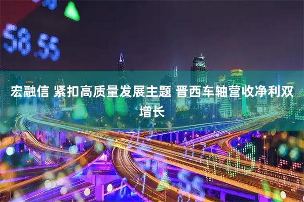 宏融信 紧扣高质量发展主题 晋西车轴营收净利双增长