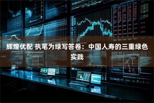 辉煌优配 执笔为绿写答卷：中国人寿的三重绿色实践
