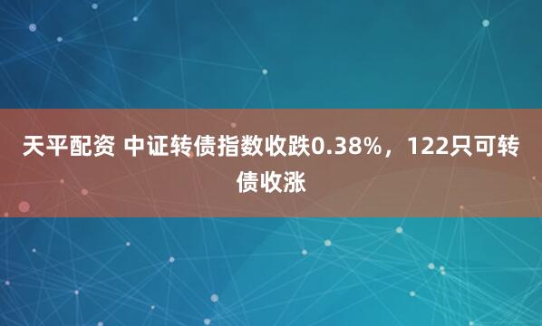 天平配资 中证转债指数收跌0.38%，122只可转债收涨