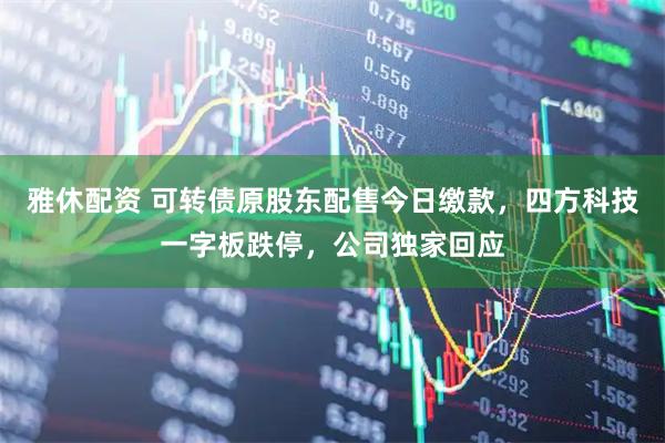 雅休配资 可转债原股东配售今日缴款，四方科技一字板跌停，公司独家回应