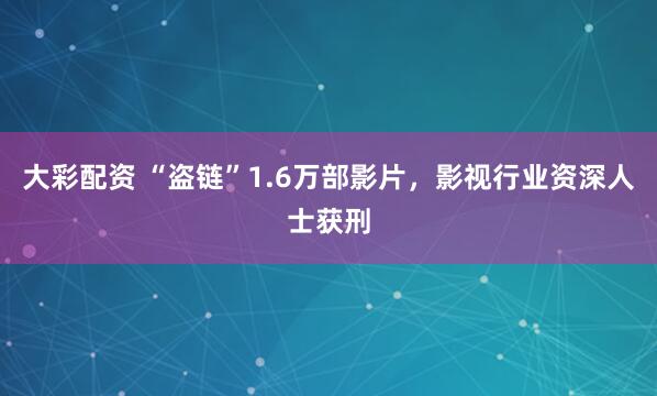 大彩配资 “盗链”1.6万部影片，影视行业资深人士获刑